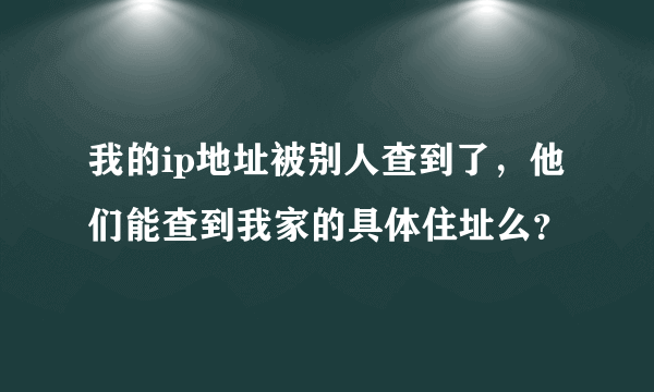 我的ip地址被别人查到了，他们能查到我家的具体住址么？