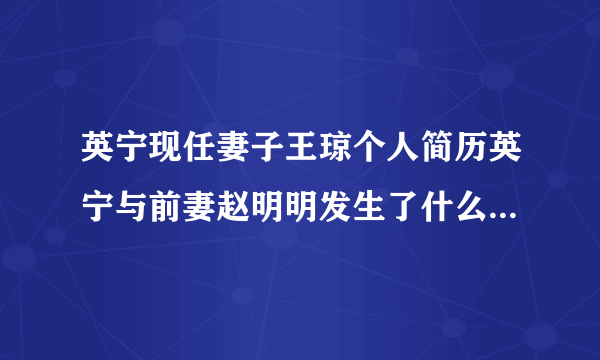 英宁现任妻子王琼个人简历英宁与前妻赵明明发生了什么-娱乐八卦-飞外网