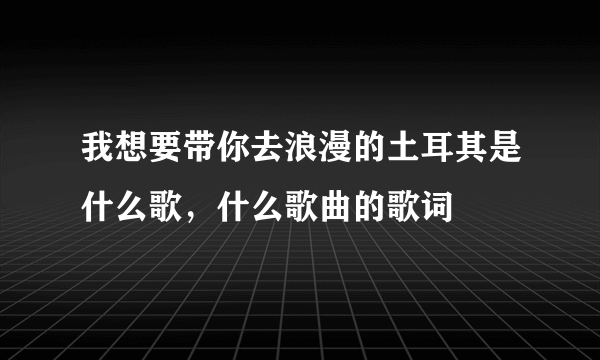 我想要带你去浪漫的土耳其是什么歌，什么歌曲的歌词