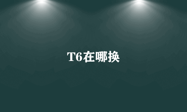 T6在哪换