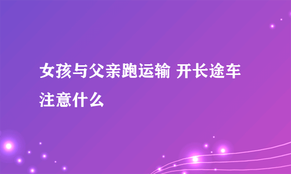 女孩与父亲跑运输 开长途车注意什么