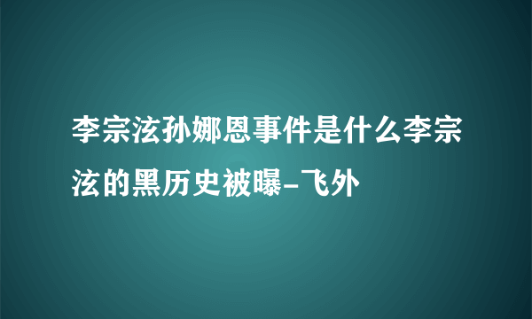 李宗泫孙娜恩事件是什么李宗泫的黑历史被曝-飞外