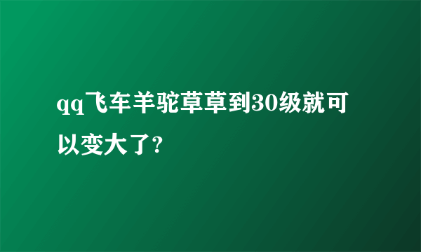 qq飞车羊驼草草到30级就可以变大了?