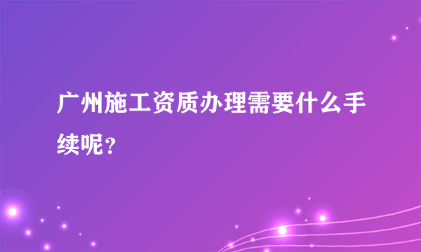 广州施工资质办理需要什么手续呢？