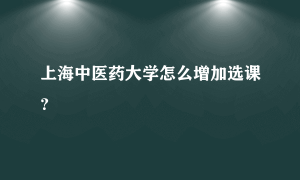 上海中医药大学怎么增加选课？