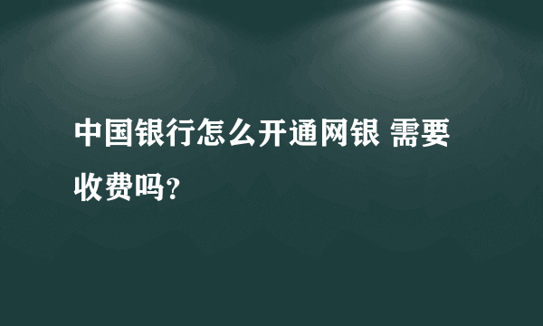 中国银行怎么开通网银 需要收费吗？