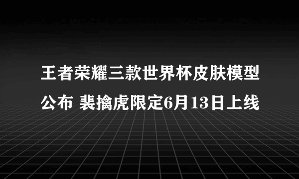 王者荣耀三款世界杯皮肤模型公布 裴擒虎限定6月13日上线