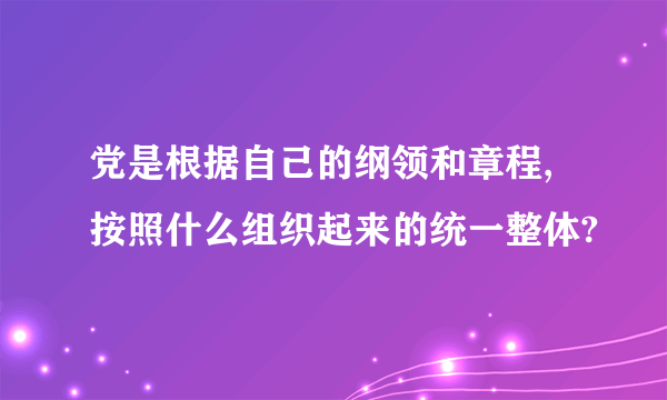 党是根据自己的纲领和章程,按照什么组织起来的统一整体?