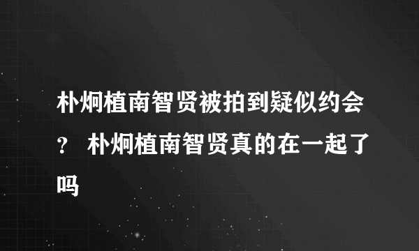 朴炯植南智贤被拍到疑似约会？ 朴炯植南智贤真的在一起了吗