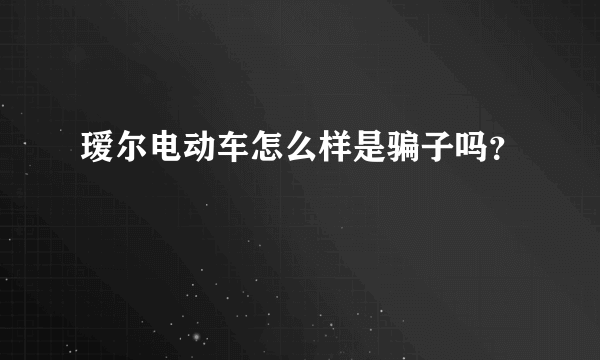 瑷尔电动车怎么样是骗子吗？