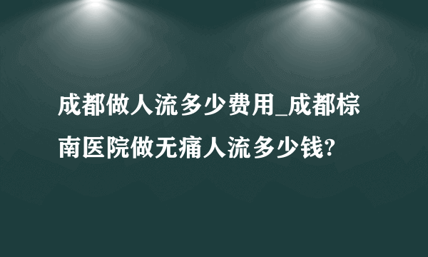 成都做人流多少费用_成都棕南医院做无痛人流多少钱?