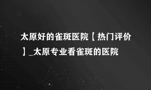 太原好的雀斑医院【热门评价】_太原专业看雀斑的医院