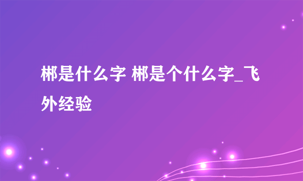 郴是什么字 郴是个什么字_飞外经验