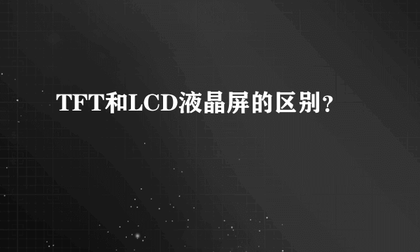 TFT和LCD液晶屏的区别？