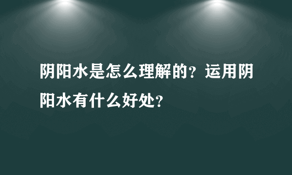 阴阳水是怎么理解的？运用阴阳水有什么好处？