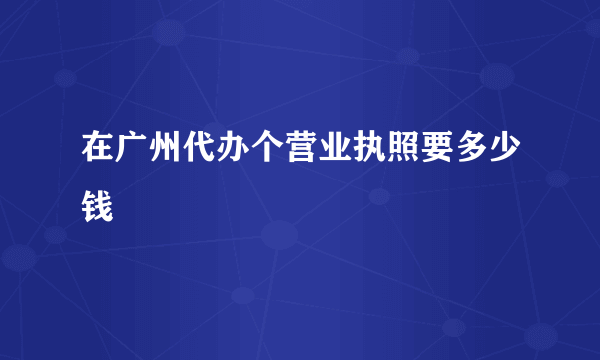 在广州代办个营业执照要多少钱