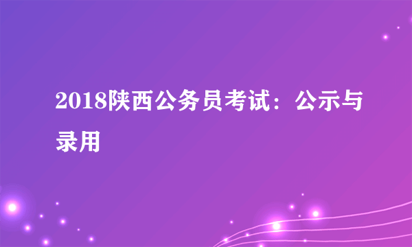 2018陕西公务员考试：公示与录用