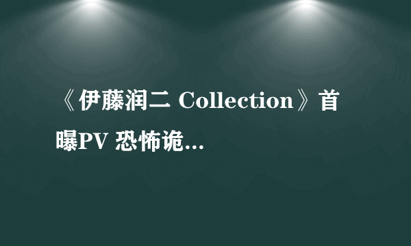 《伊藤润二 Collection》首曝PV 恐怖诡异指数满点