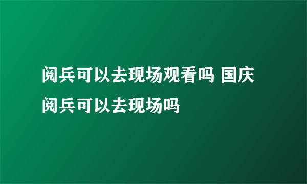 阅兵可以去现场观看吗 国庆阅兵可以去现场吗