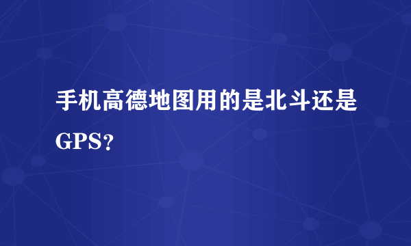 手机高德地图用的是北斗还是GPS？