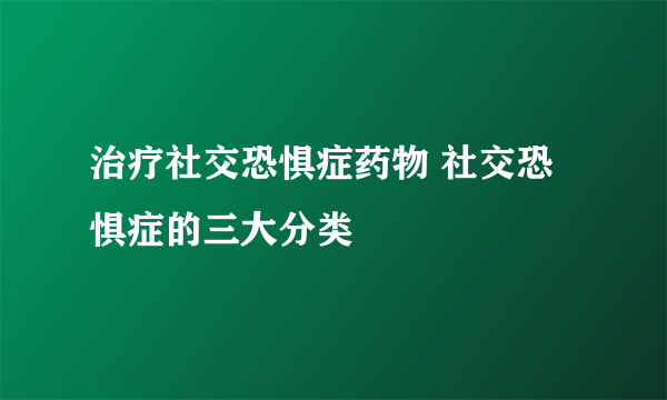 治疗社交恐惧症药物 社交恐惧症的三大分类