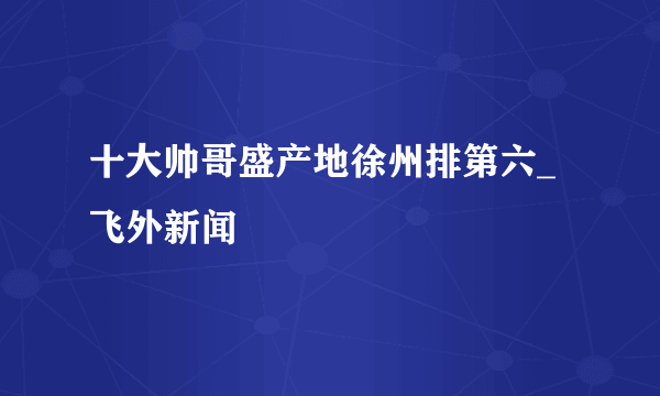 十大帅哥盛产地徐州排第六_飞外新闻