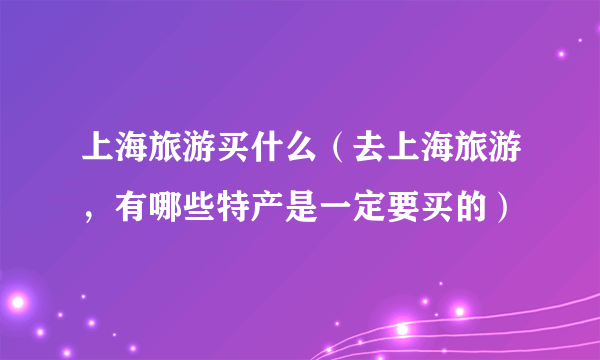 上海旅游买什么（去上海旅游，有哪些特产是一定要买的）