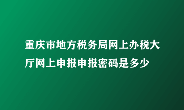 重庆市地方税务局网上办税大厅网上申报申报密码是多少