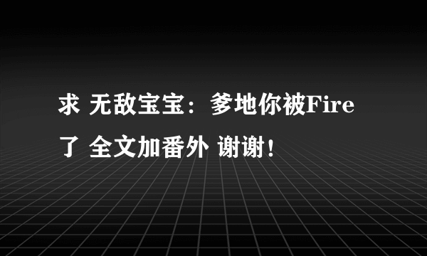 求 无敌宝宝：爹地你被Fire了 全文加番外 谢谢！