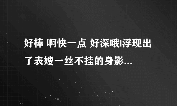 好棒 啊快一点 好深哦|浮现出了表嫂一丝不挂的身影-情感口述