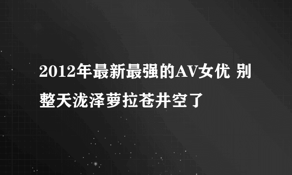 2012年最新最强的AV女优 别整天泷泽萝拉苍井空了