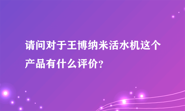 请问对于王博纳米活水机这个产品有什么评价？