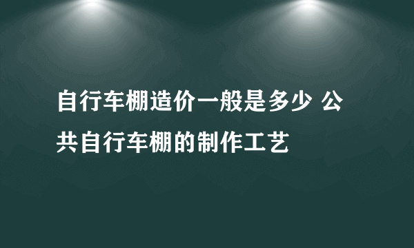 自行车棚造价一般是多少 公共自行车棚的制作工艺