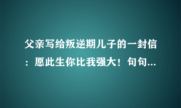 父亲写给叛逆期儿子的一封信：愿此生你比我强大！句句戳中要害！