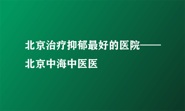 北京治疗抑郁最好的医院——北京中海中医医