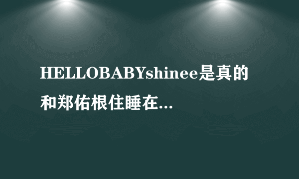 HELLOBABYshinee是真的和郑佑根住睡在一起吗？