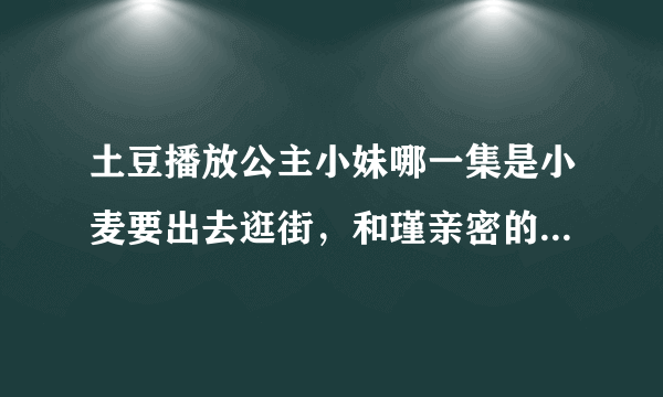 土豆播放公主小妹哪一集是小麦要出去逛街，和瑾亲密的那一次？？？？急急急！！！