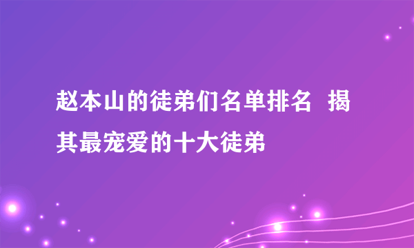 赵本山的徒弟们名单排名  揭其最宠爱的十大徒弟