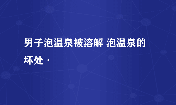 男子泡温泉被溶解 泡温泉的坏处·