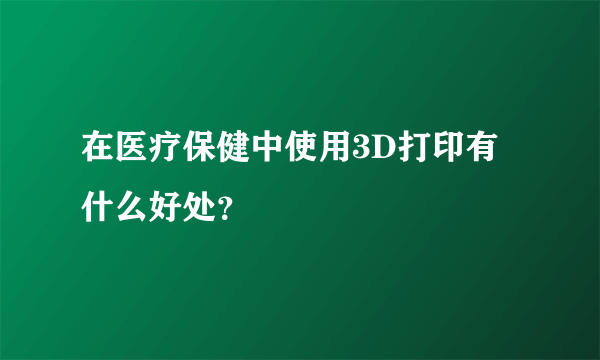 在医疗保健中使用3D打印有什么好处？