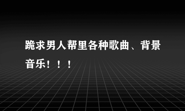 跪求男人帮里各种歌曲、背景音乐！！！