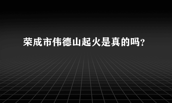 荣成市伟德山起火是真的吗？