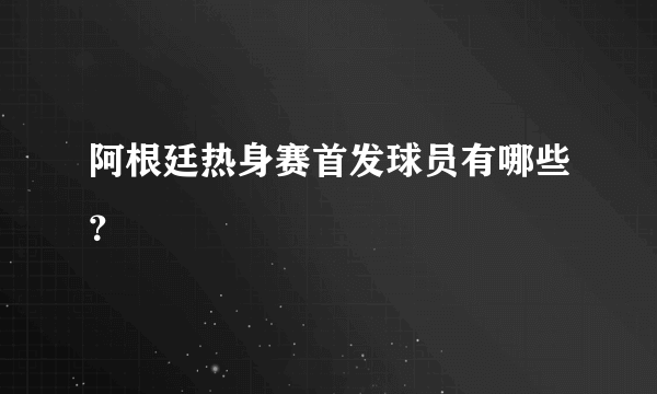 阿根廷热身赛首发球员有哪些？