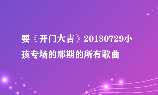 要《开门大吉》20130729小孩专场的那期的所有歌曲