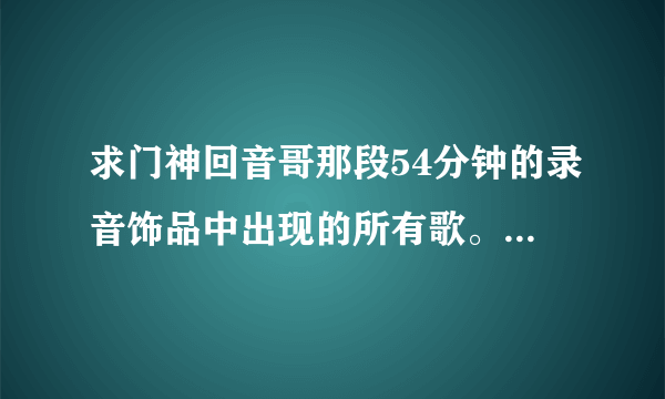 求门神回音哥那段54分钟的录音饰品中出现的所有歌。就是一开始有《王妃》的那段。