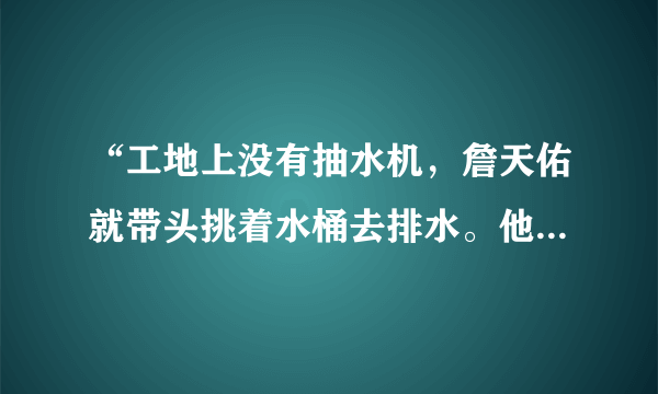 “工地上没有抽水机，詹天佑就带头挑着水桶去排水。他常常跟工人们同吃同住，不离开工地。”这句话中，你