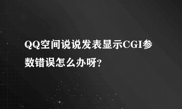 QQ空间说说发表显示CGI参数错误怎么办呀？