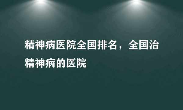 精神病医院全国排名，全国治精神病的医院