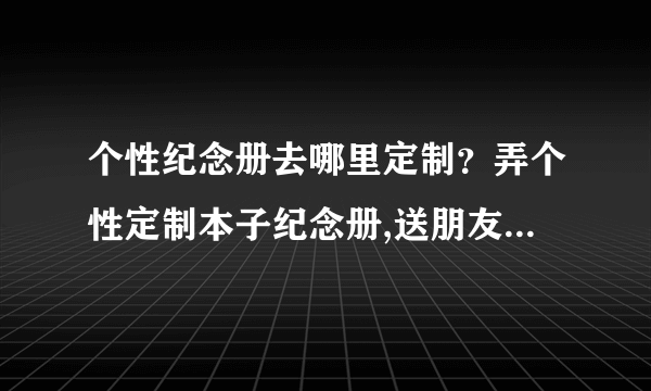 个性纪念册去哪里定制？弄个性定制本子纪念册,送朋友的创意个性DIY礼物。