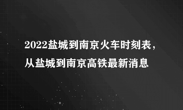 2022盐城到南京火车时刻表，从盐城到南京高铁最新消息